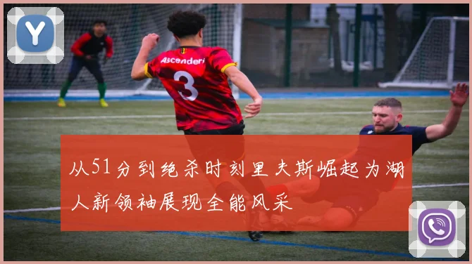 从51分到绝杀时刻里夫斯崛起为湖人新领袖展现全能风采