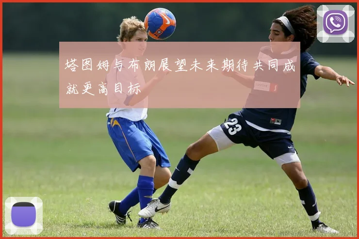 塔图姆与布朗展望未来期待共同成就更高目标