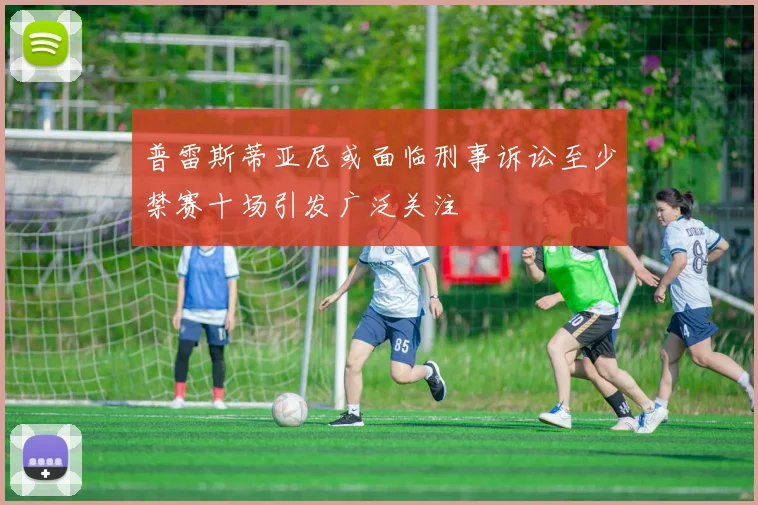 普雷斯蒂亚尼或面临刑事诉讼至少禁赛十场引发广泛关注