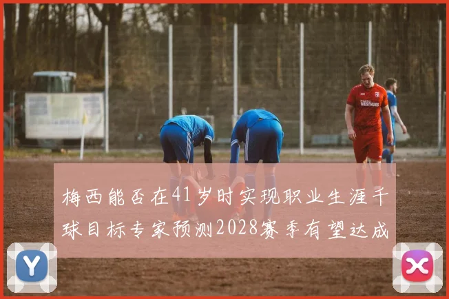 梅西能否在41岁时实现职业生涯千球目标专家预测2028赛季有望达成