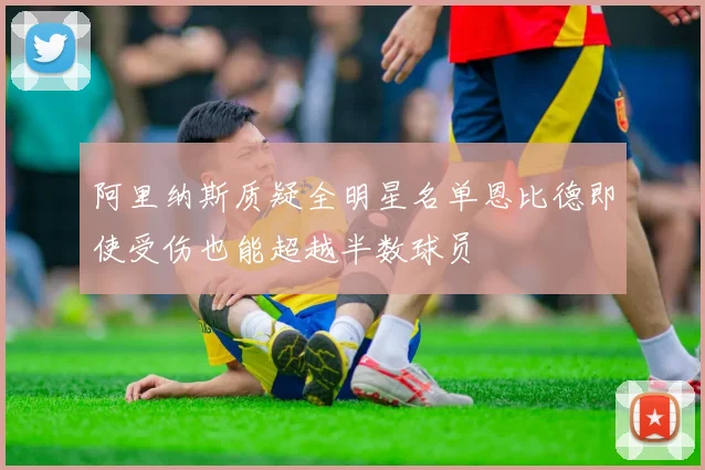 阿里纳斯质疑全明星名单恩比德即使受伤也能超越半数球员
