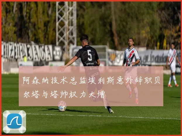 阿森纳技术总监埃利斯意外辞职贝尔塔与塔帅权力大增