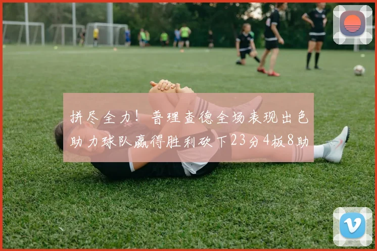 拼尽全力！普理查德全场表现出色助力球队赢得胜利砍下23分4板8助2断三分命中率高达43
