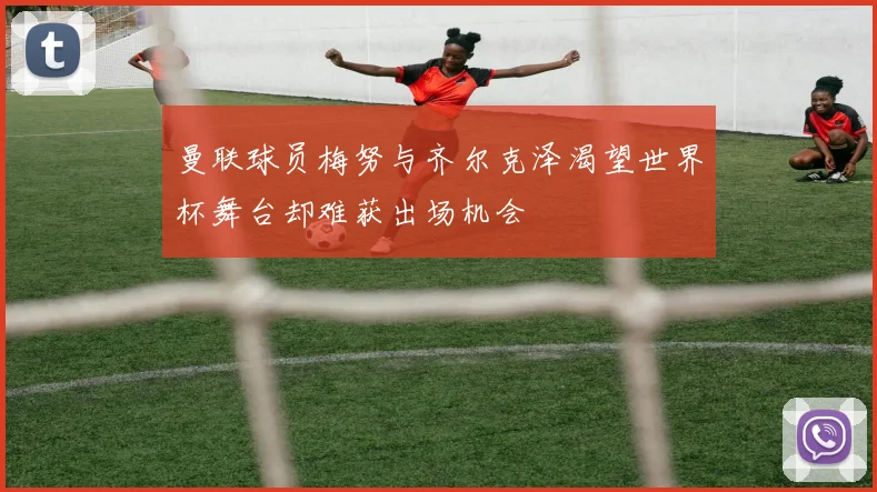 曼联球员梅努与齐尔克泽渴望世界杯舞台却难获出场机会