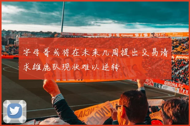 字母哥或将在未来几周提出交易请求雄鹿队现状难以逆转
