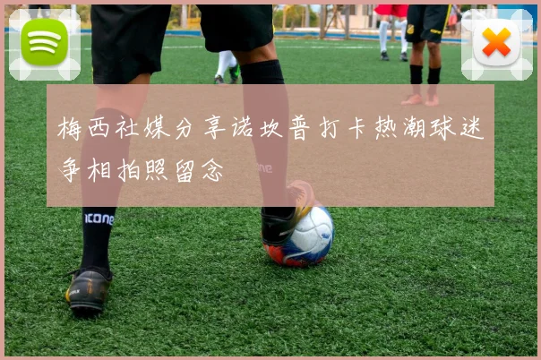 梅西社媒分享诺坎普打卡热潮球迷争相拍照留念
