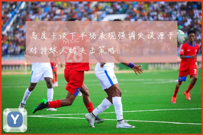 乌度卡谈下半场表现强调失误源于对持球人的夹击策略