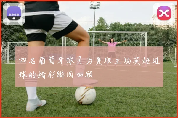 四名葡萄牙球员为曼联主场英超进球的精彩瞬间回顾