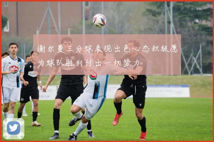 谢尔曼三分球表现出色心态积极愿为球队胜利付出一切努力