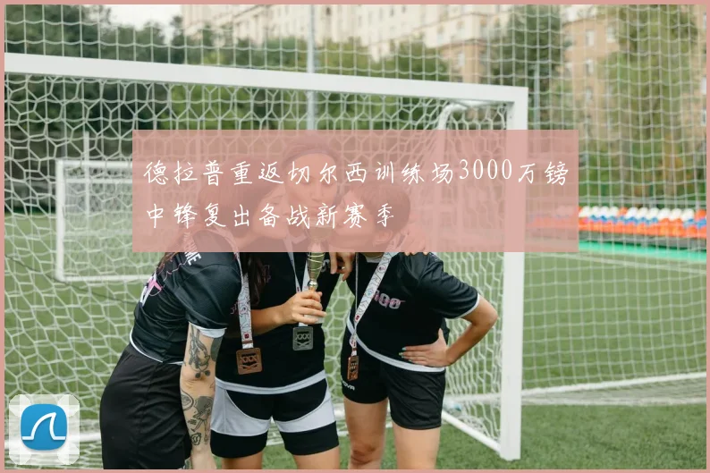 德拉普重返切尔西训练场3000万镑中锋复出备战新赛季