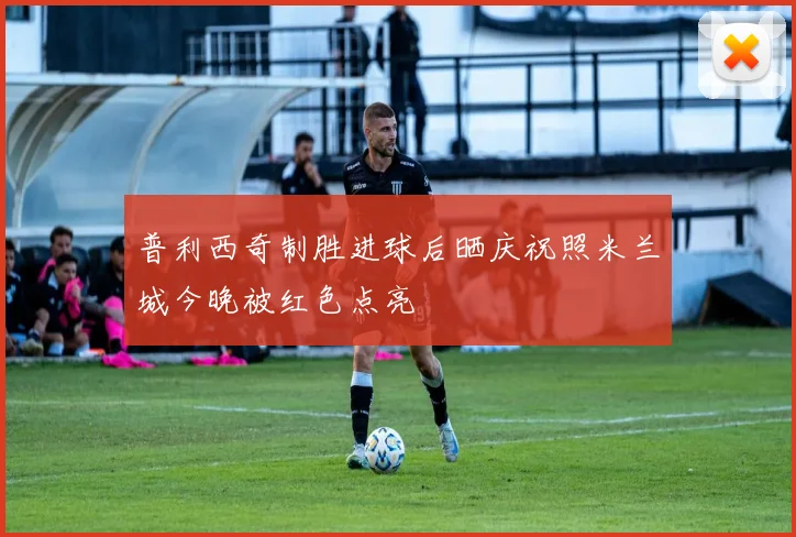 普利西奇制胜进球后晒庆祝照米兰城今晚被红色点亮