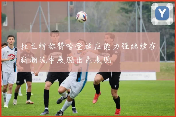 杜兰特称赞哈登适应能力强继续在新潮流中展现出色表现