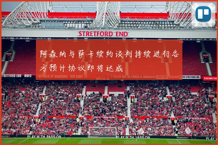 阿森纳与萨卡续约谈判持续进行各方预计协议即将达成