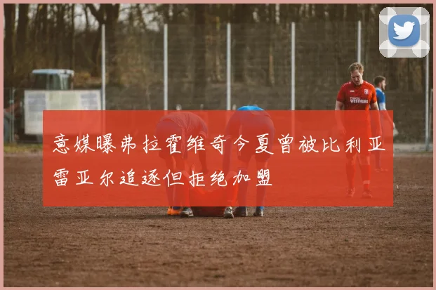 意媒曝弗拉霍维奇今夏曾被比利亚雷亚尔追逐但拒绝加盟