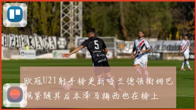 欧冠U21射手榜更新哈兰德领衔姆巴佩紧随其后本泽马梅西也在榜上