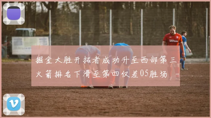 掘金大胜开拓者成功升至西部第三火箭排名下滑至第四仅差05胜场